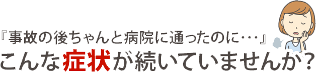 『事故の後ちゃんと病院に通ったのに…』こんな症状が続いていませんか？